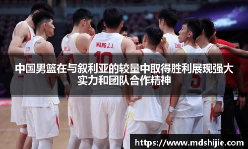 中国男篮在与叙利亚的较量中取得胜利展现强大实力和团队合作精神