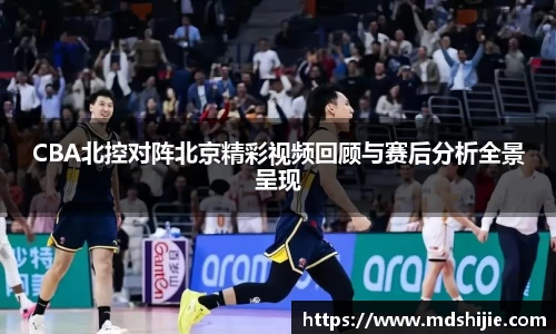 CBA北控对阵北京精彩视频回顾与赛后分析全景呈现