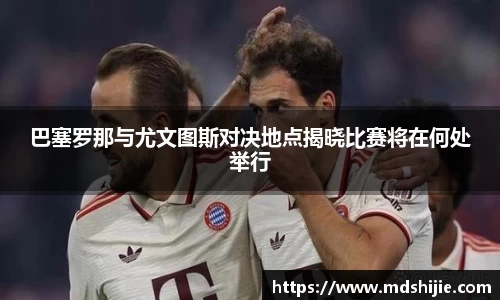 巴塞罗那与尤文图斯对决地点揭晓比赛将在何处举行